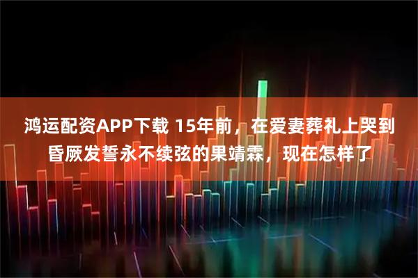 鸿运配资APP下载 15年前，在爱妻葬礼上哭到昏厥发誓永不续弦的果靖霖，现在怎样了