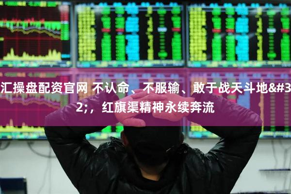 汇操盘配资官网 不认命、不服输、敢于战天斗地&#32;，红旗渠精神永续奔流