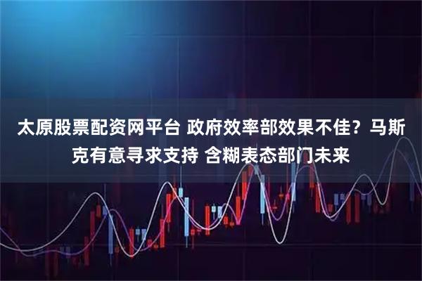 太原股票配资网平台 政府效率部效果不佳？马斯克有意寻求支持 含糊表态部门未来