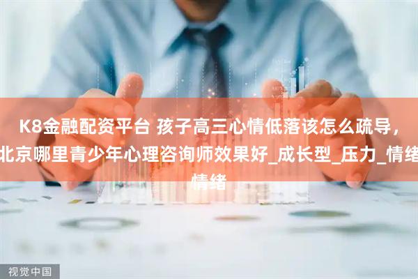 K8金融配资平台 孩子高三心情低落该怎么疏导，北京哪里青少年心理咨询师效果好_成长型_压力_情绪
