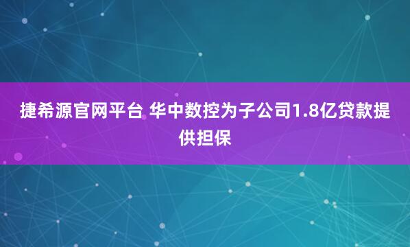 捷希源官网平台 华中数控为子公司1.8亿贷款提供担保