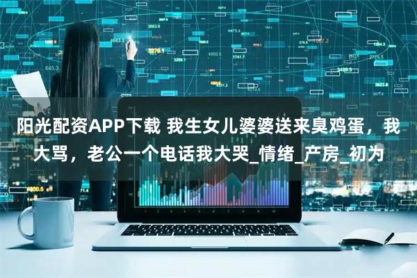 阳光配资APP下载 我生女儿婆婆送来臭鸡蛋，我大骂，老公一个电话我大哭_情绪_产房_初为