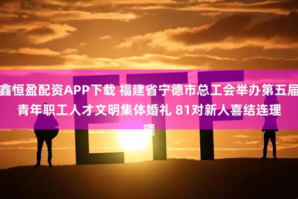 鑫恒盈配资APP下载 福建省宁德市总工会举办第五届青年职工人才文明集体婚礼&#32;81对新人喜结连理