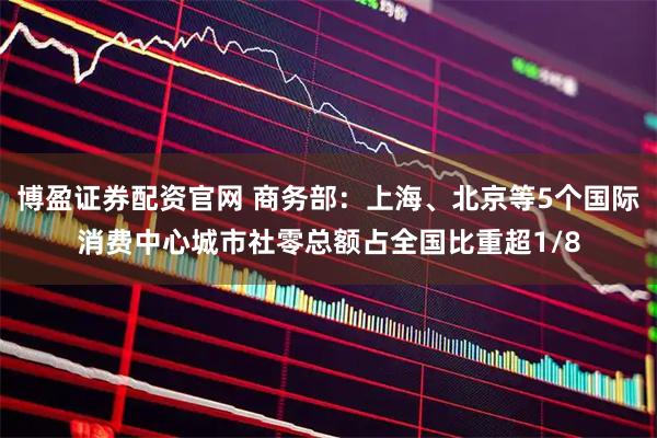 博盈证券配资官网 商务部:上海、北京等5个国际消费中心城市社零总额占全国比重超1/8