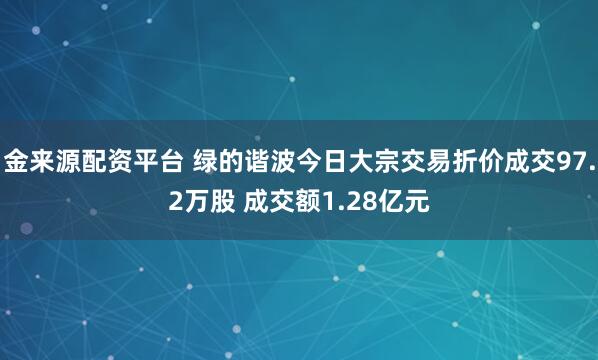 金来源配资平台 绿的谐波今日大宗交易折价成交97.2万股 成交额1.28亿元