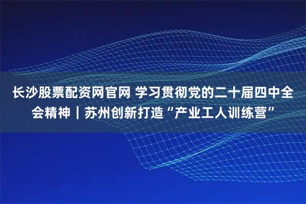 长沙股票配资网官网 学习贯彻党的二十届四中全会精神｜苏州创新打造“产业工人训练营”