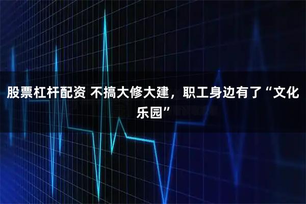 股票杠杆配资 不搞大修大建，职工身边有了“文化乐园”