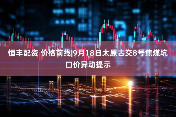 恒丰配资 价格前线|9月18日太原古交8号焦煤坑口价异动提示