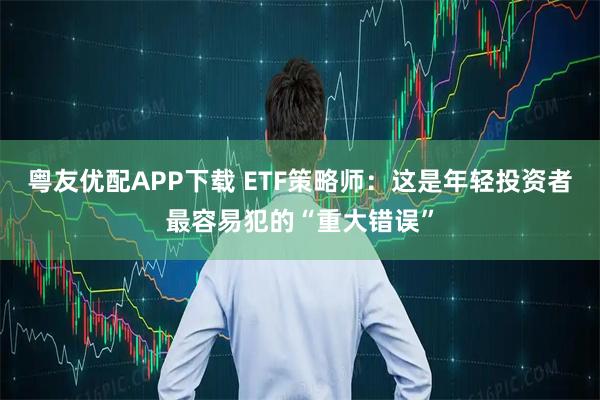 粤友优配APP下载 ETF策略师:这是年轻投资者最容易犯的“重大错误”