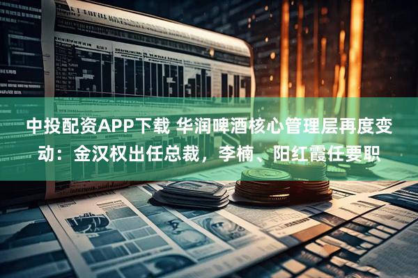 中投配资APP下载 华润啤酒核心管理层再度变动：金汉权出任总裁，李楠、阳红霞任要职