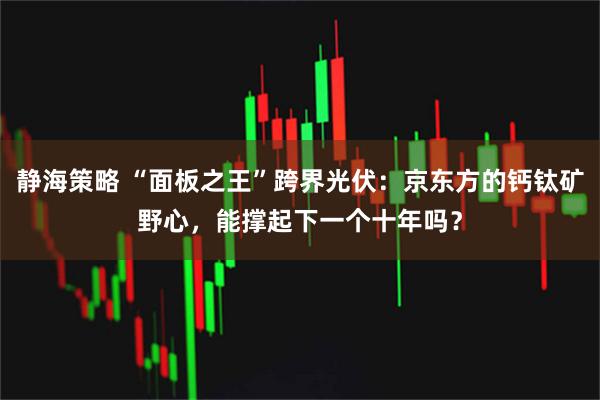 静海策略 “面板之王”跨界光伏：京东方的钙钛矿野心，能撑起下一个十年吗？