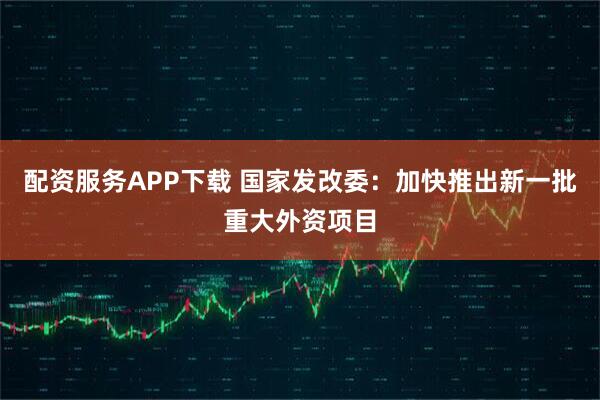 配资服务APP下载 国家发改委：加快推出新一批重大外资项目