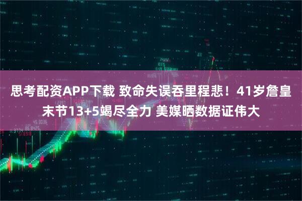 思考配资APP下载 致命失误吞里程悲！41岁詹皇末节13+5竭尽全力 美媒晒数据证伟大