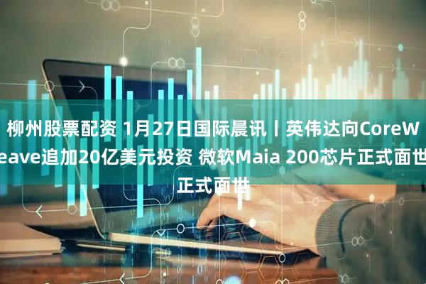 柳州股票配资 1月27日国际晨讯丨英伟达向CoreWeave追加20亿美元投资 微软Maia 200芯片正式面世