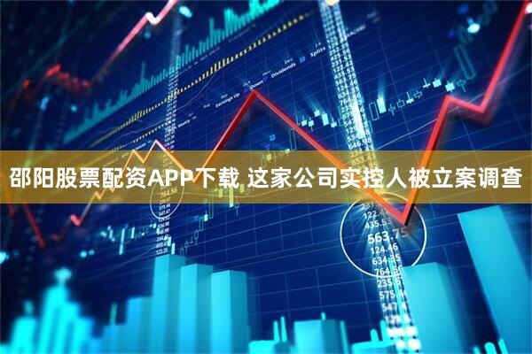 邵阳股票配资APP下载 这家公司实控人被立案调查