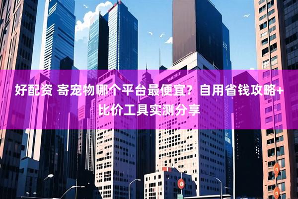 好配资 寄宠物哪个平台最便宜？自用省钱攻略+比价工具实测分享