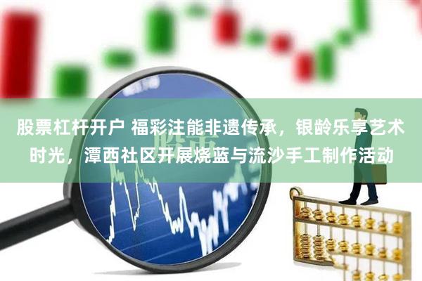 股票杠杆开户 福彩注能非遗传承，银龄乐享艺术时光，潭西社区开展烧蓝与流沙手工制作活动